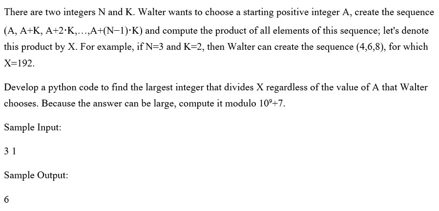 There are two integers N and K. Walter wants to choose a starting positive integer A, create the sequence
(A, A+K, A+2·K,...,A+(N-1)·K) and compute the product of all elements of this sequence; let's denote
this product by X. For example, if N=3 and K=2, then Walter can create the sequence (4,6,8), for which
X=192.
Develop a python code to find the largest integer that divides X regardless of the value of A that Walter
chooses. Because the answer can be large, compute it modulo 10°+7.
Sample Input:
31
Sample Output:
