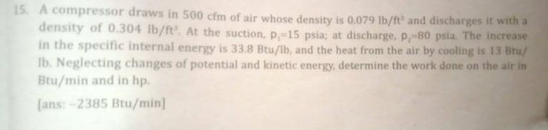 15. A compressor draws in 500 cfm of air whose density is 0.079 lb/ft' and discharges it with a
density of 0.304 lb/ft. At the suction, p,-15 psia; at discharge, p,-80 psia. The increase
in the specific internal energy is 33.8 Btu/lb, and the heat from the air by cooling is 13 Btu/
Ib. Neglecting changes of potential and kinetic energy, determine the work done on the air in
Btu/min and in hp.
[ans:-2385 Btu/min]
