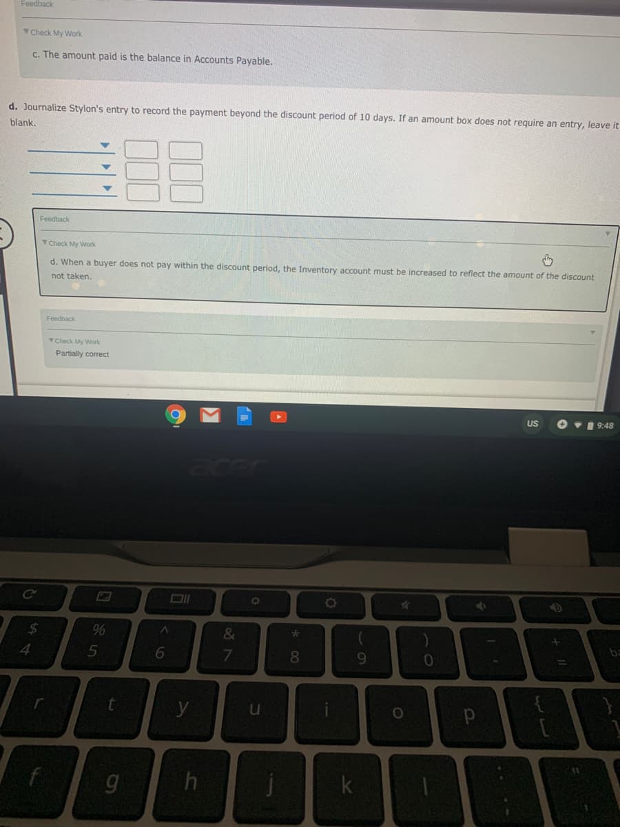 Feedback
TCheck My Work
c. The amount paid is the balance in Accounts Payable.
d. Journalize Stylon's entry to record the payment beyond the discount period of 10 days. If an amount box does not require an entry, leave it
blank.
Feedback
TCheck My Work
d. When
buyer does not pay within the discount period, the Inventory account must be increased to reflect the amount of the discount
not taken.
Feedback
TCheck My Work
Partially correct
US
O v1 9:48
%24
&
1
ba
4.
6.
8.
y
t.
