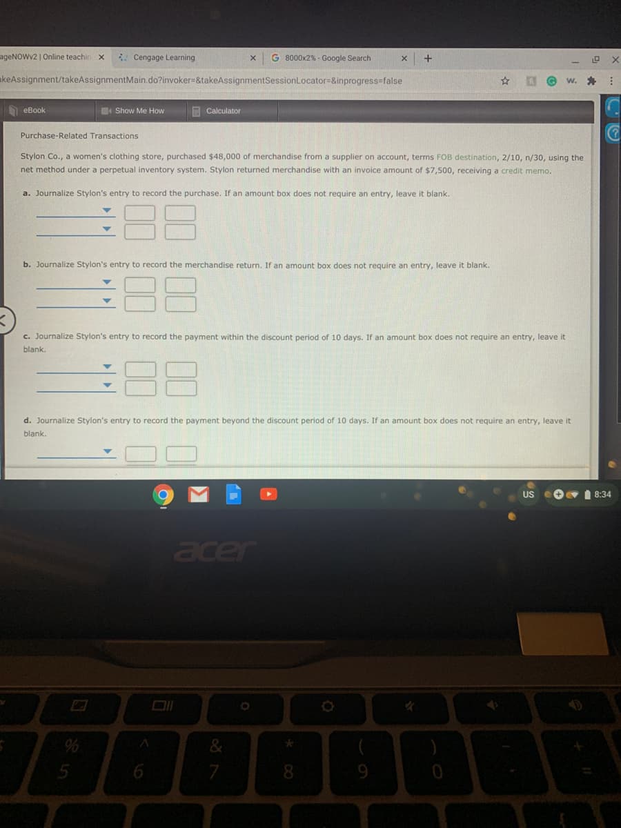 ageNOWv2 | Online teachin
Cengage Learning
G 8000x2% - Google Search
+
akeAssignment/takeAssignmentMain.do?invoker=&takeAssignmentSessionLocator=&inprogress-false
W.
eBook
4 Show Me How
E Calculator
Purchase-Related Transactions
Stylon Co., a women's clothing store, purchased $48,000 of merchandise from a supplier on account, terms FOB destination, 2/10, n/30, using the
net method under a perpetual inventory system. Stylon returned merchandise with an invoice amount of $7,500, receiving a credit memo.
a. Journalize Stylon's entry to record the purchase. If an amount box does not require an entry, leave it blank.
88
b. Journalize Stylon's entry to record the merchandise return. If an amount box does not require an entry, leave it blank.
88
c. Journalize Stylon's entry to record the payment within the discount period of 10 days. If an amount box does not require an entry, leave it
blank.
d. Journalize Stylon's entry to record the payment beyond the discount period of 10 days. If an amount box does not require an entry, leave it
blank.
US
I 8:34
acer
5
8.
9.
