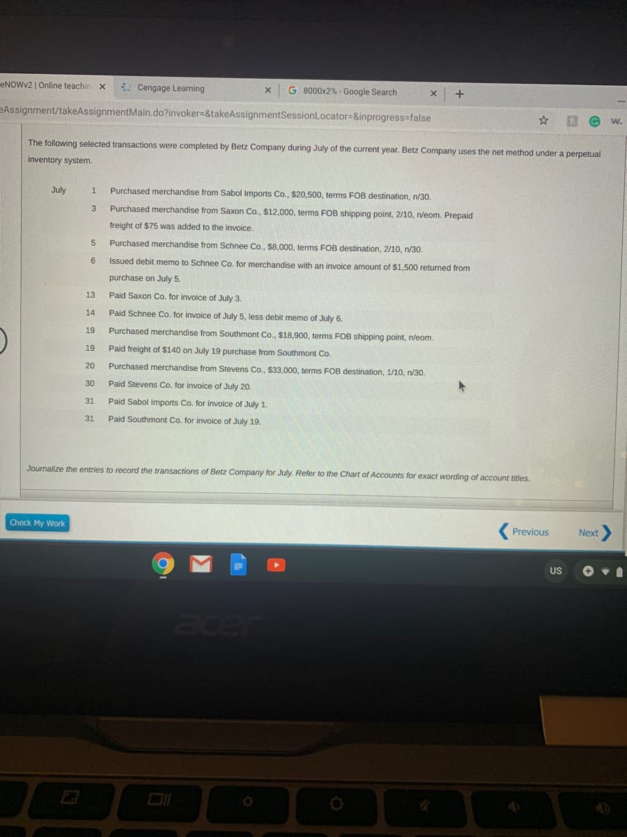 eNOWy2 | Online teachin x
* Cengage Learning
G 8000x2% - Google Search
+
eAssignment/takeAssignmentMain.do?invoker=&takeAssignmentSessionLocator=&inprogress-false
w.
The following selected transactions were completed by Betz Company during July of the current year. Betz Company uses the net method under a perpetual
inventory system.
July
Purchased merchandise from Sabol Imports Co., $20,500, terms FOB destination, n/30.
1
3
Purchased merchandise from Saxon Co., $12,000, terms FOB shipping point, 2/10, n/eom. Prepaid
freight of $75 was added to the invoice.
5.
Purchased merchandise from Schnee Co., $8.000, terms FOB destination, 2/10, n/30.
6.
Issued debit memo to Schnee Co. for merchandise with an invoice amount of $1,500 returned from
purchase on July 5.
13
Paid Saxon Co. for invoice of July 3.
14
Paid Schnee Co. for invoice of July 5, less debit memo of July 6.
19
Purchased merchandise from Southmont Co., $18.900, terms FOB shipping point, n/eom.
19
Paid freight of $140 on July 19 purchase from Southmont Co.
20
Purchased merchandise from Stevens Co., $33,000, terms FOB destination, 1/10, n/30.
30
Paid Stevens Co. for invoice of July 20.
31
Paid Sabol Imports Co. for invoice of July 1.
31
Paid Southmont Co. for invoice of July 19.
Journalize the entries to record the transactions of Betz Company for July. Refer to the Chart of Accounts for exact wording of account titles.
Check My Work
Previous
Next
US
acer
