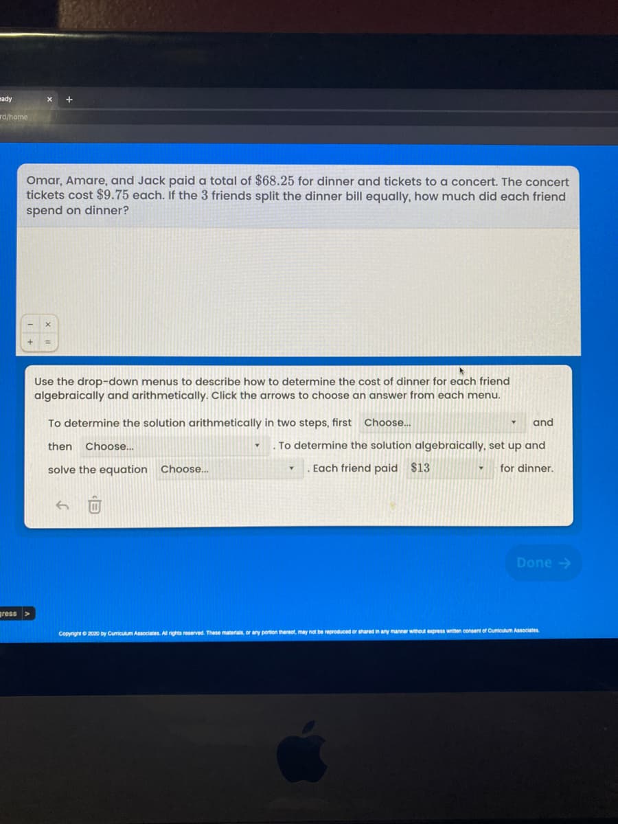 eady
rd/home
Omar, Amare, and Jack paid a total of $68.25 for dinner and tickets to a concert. The concert
tickets cost $9.75 each. If the 3 friends split the dinner bill equally, how much did each friend
spend on dinner?
Use the drop-down menus to describe how to determine the cost of dinner for each friend
algebraically and arithmetically. Click the arrows to choose an answer from each menu.
To determine the solution arithmetically in two steps, first Choose..
and
then
Choose...
To determine the solution algebraically, set up and
solve the equation Choose..
Each friend paid $13
for dinner.
Done ->
gress >
Copyright e 2020 by Curiculum Associates. Al nights reserved. These materials, or any portion thereot, may not be reproduced or shared in any manner without express writen consent of Cumiculum Asociates.
