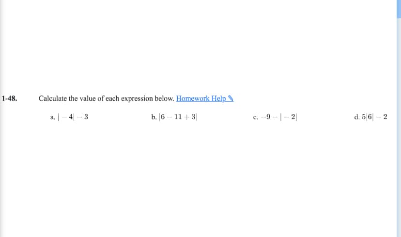 1-48.
Calculate the value of each expression below. Homework Help
a. |- 4| – 3
b. |6 – 11 + 3|
c. -9 - |- 2|
d. 5 6| – 2

