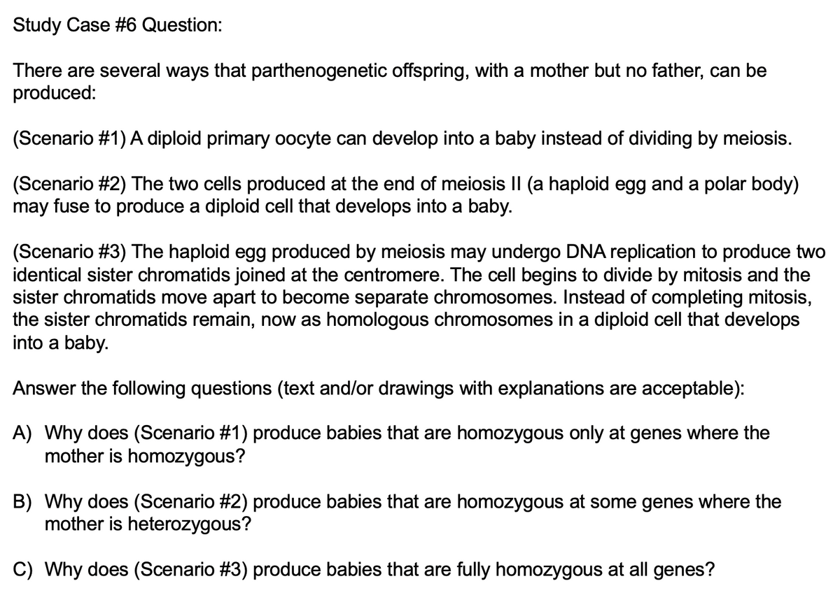 Study Case #6 Question:
There are several ways that parthenogenetic offspring, with a mother but no father, can be
produced:
(Scenario #1) A diploid primary oocyte can develop into a baby instead of dividing by meiosis.
(Scenario #2) The two cells produced at the end of meiosis II (a haploid egg and a polar body)
may fuse to produce a diploid cell that develops into a baby.
(Scenario #3) The haploid egg produced by meiosis may undergo DNA replication to produce two
identical sister chromatids joined at the centromere. The cell begins to divide by mitosis and the
sister chromatids move apart to become separate chromosomes. Instead of completing mitosis,
the sister chromatids remain, now as homologous chromosomes in a diploid cell that develops
into a baby.
Answer the following questions (text and/or drawings with explanations are acceptable):
A) Why does (Scenario #1) produce babies that are homozygous only at genes where the
mother is homozygous?
B) Why does (Scenario #2) produce babies that are homozygous at some genes where the
mother is heterozygous?
C) Why does (Scenario #3) produce babies that are fully homozygous at all genes?
