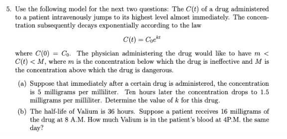 5. Use the following model for the next two questions: The C(t) of a drug administered
to a patient intravenously jumps to its highest level almost immediately. The concen-
tration subsequently decays exponentially according to the law
C(t) = Coekt
where C(0) = Co. The physician administering the drug would like to have m <
C(t) < M, where m is the concentration below which the drug is ineffective and M is
the concentration above which the drug is dangerous.
(a) Suppose that immediately after a certain drug is administered, the concentration
is 5 milligrams per milliliter. Ten hours later the concentration drops to 1.5
milligrams per milliliter. Determine the value of k for this drug.
(b) The half-life of Valium is 36 hours. Suppose a patient receives 16 milligrams of
the drug at 8 A.M. How much Valium is in the patient's blood at 4P.M. the same
day?
