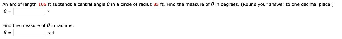 An arc of length 105 ft subtends a central angle 0 in a circle of radius 35 ft. Find the measure of 0 in degrees. (Round your answer to one decimal place.)
0 :
Find the measure of 0 in radians.
0 :
rad
