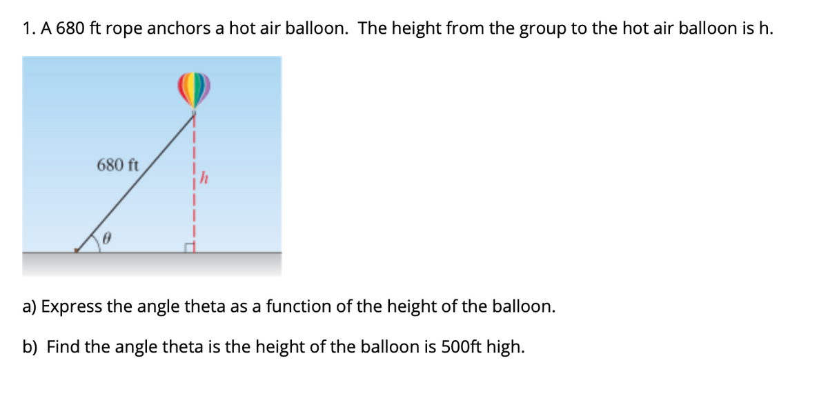 1. A 680 ft rope anchors a hot air balloon. The height from the group to the hot air balloon is h.
680 ft
a) Express the angle theta as a function of the height of the balloon.
b) Find the angle theta is the height of the balloon is 500ft high.
