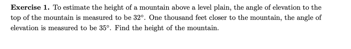 Exercise 1. To estimate the height of a mountain above a level plain, the angle of elevation to the
top of the mountain is measured to be 32°. One thousand feet closer to the mountain, the angle of
elevation is measured to be 35°. Find the height of the mountain.
