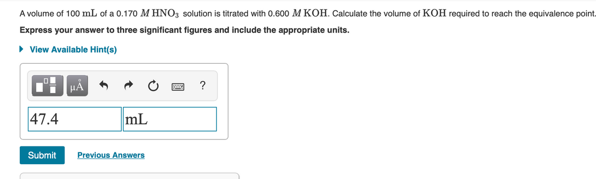 A volume of 100 mL of a 0.170 M HNO3 solution is titrated with 0.600 M KOH. Calculate the volume of KOH required to reach the equivalence point.
Express your answer to three significant figures and include the appropriate units.
• View Available Hint(s)
HẢ
?
47.4
mL
Submit
Previous Answers
