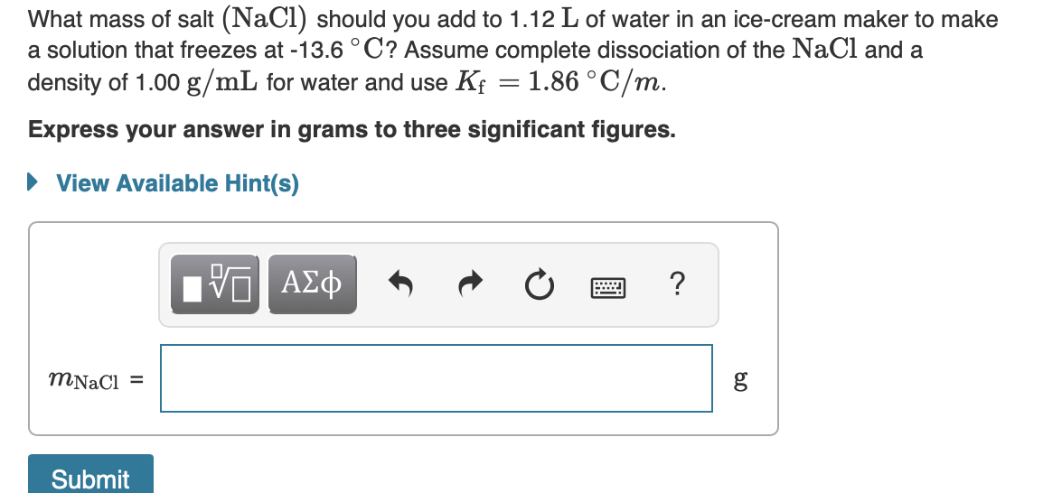 What mass of salt (NaCl) should you add to 1.12 L of water in an ice-cream maker to make
a solution that freezes at -13.6 °C? Assume complete dissociation of the NaCl and a
density of 1.00 g/mL for water and use Kf = 1.86 °C/m.
Express your answer in grams to three significant figures.
• View Available Hint(s)
V ΑΣΦ
?
%3D
Submit
