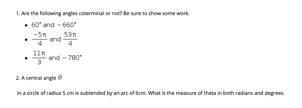 1. Are the following angles coterminal or not? Be sure to show some work.
• 60° and - 660°
-5T
53п
and
4
4
11n
and – 780°
3
2. A central angle e
in a circle of radius 5 cm is subtended by an arc of 6cm. What is the measure of theta in both radians and degrees.
