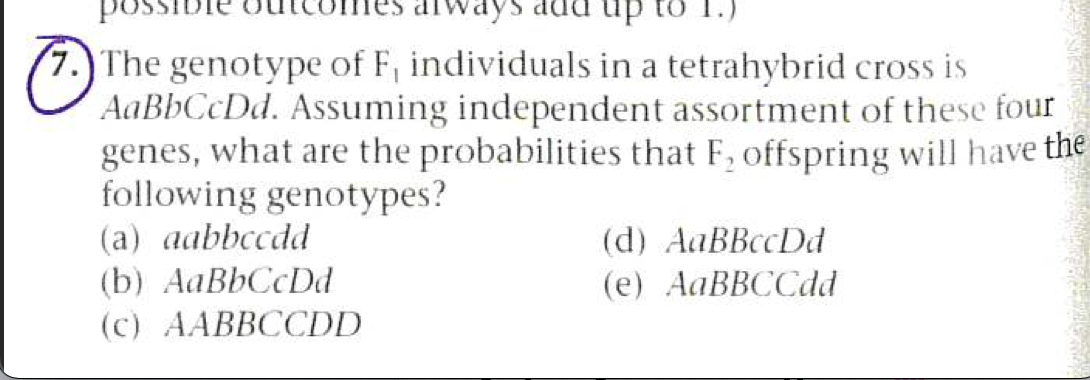 possibie
up to 1.)
7.) The genotype of F, individuals in a tetrahybrid cross is
AaBbCcDd. Assuming independent assortment of these four
genes, what are the probabilities that F, offspring will have the
following genotypes?
(a) aabbccdd
(b) AaBbCcDd
(d) AaBBccDd
(е) AаBBCСdd
(c) AABBCCDD
