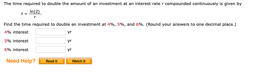 The time required to double the amount of an investment at an interest rate r compounded continuously is given by
t = In(2)
Find the time required to double an investment at 4%, 5%, and 6%. (Round your answers to one decimal place.)
4% interest
yr
5% interest
yr
6% interest
yr
Need Help?
Read It
Watch It
