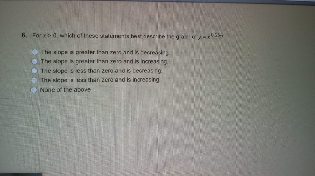 6. For x > 0, which of these statements best describe the graph of y = x° 25?
The slope is greater than zero and is decreasing.
The slope is greater than zero and is increasing.
The slope is less than zero and is decreasing.
The slope is less than zero and is increasing.
None of the above
