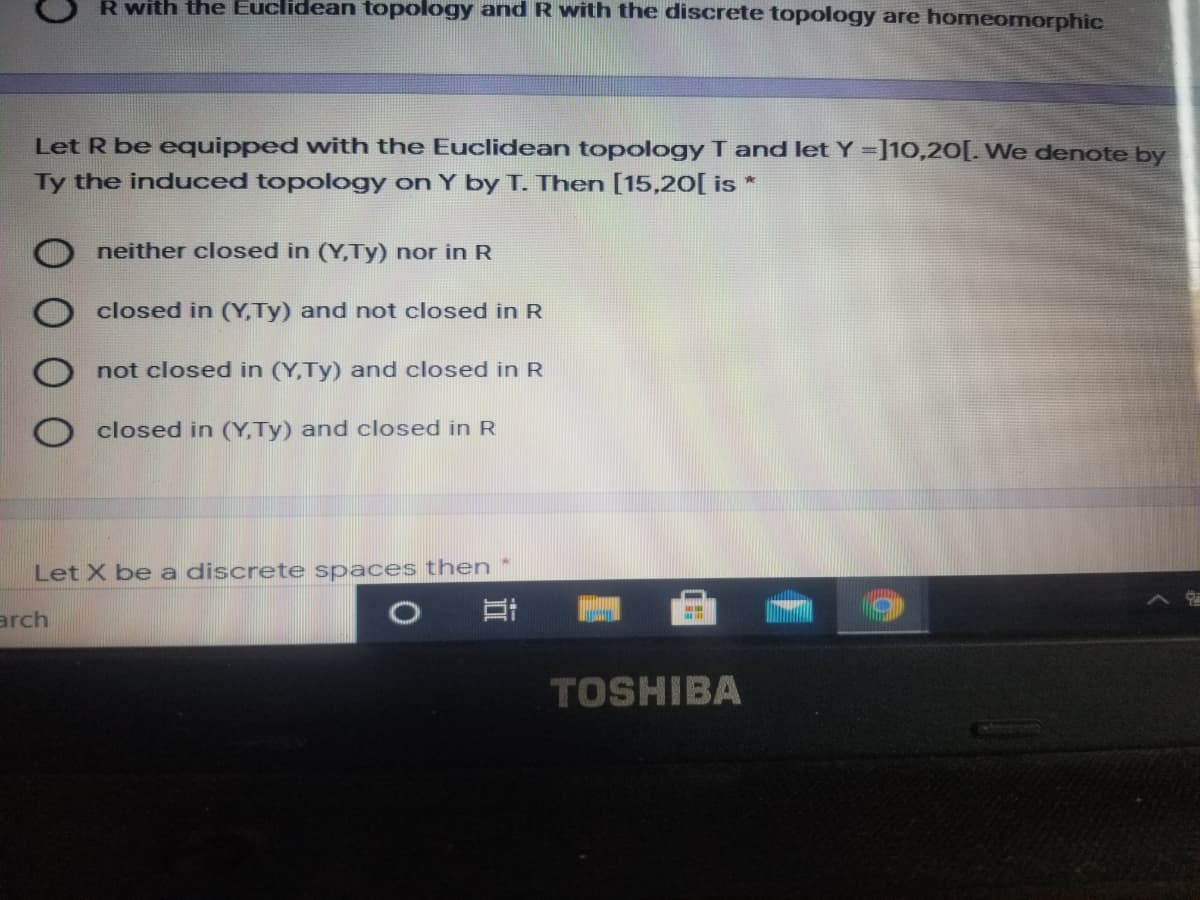R with the Euclidean topology and R with the discrete topology are homeomorphic
Let R be equipped with the Euclidean topology T and let Y =]10,20[. We denote by
Ty the induced topology on Y by T. Then [15,20[ is *
neither closed in (Y,Ty) nor in R
closed in (Y,Ty) and not closed in R
not closed in (Y,Ty) and closed in R
closed in (Y,Ty) and closed in R
Let X be a discrete spaces then
arch
TOSHIBA
