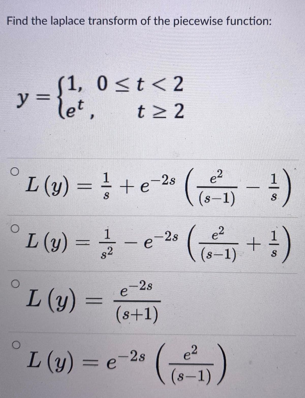 Find the laplace transform of the piecewise function:
(1, 0<t <2
y%3D
let,
t 2
°L (1) = } + e-2« ( )
te-28
(s-1)
S
°L (1) = -e " (+)
-2s
82
(s-1)
-2s
e
L (y) =
(s+1)
L(y) = e-2s
= e-2* ()
(s-1)
