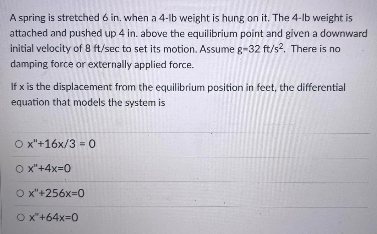 A spring is stretched 6 in. when a 4-lb weight is hung on it. The 4-lb weight is
attached and pushed up 4 in. above the equilibrium point and given a downward
initial velocity of 8 ft/sec to set its motion. Assume g=32 ft/s2. There is no
damping force or externally applied force.
If x is the displacement from the equilibrium position in feet, the differential
equation that models the system is
O x"+16x/3 = 0
O x"+4x=0
O x"+256X3D0
O x"+64x=0
