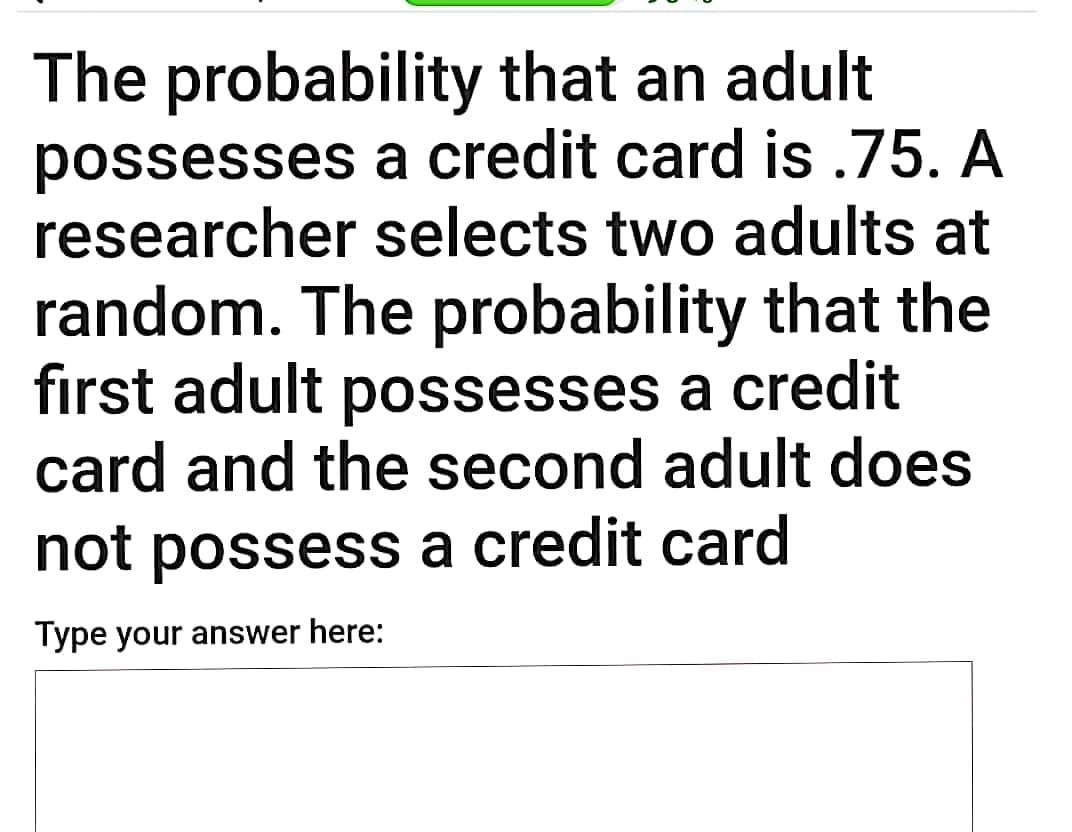 The probability that an adult
possesses a credit card is.75. A
researcher selects two adults at
random. The probability that the
first adult possesses a credit
card and the second adult does
not possess a credit card
Type your answer here:
