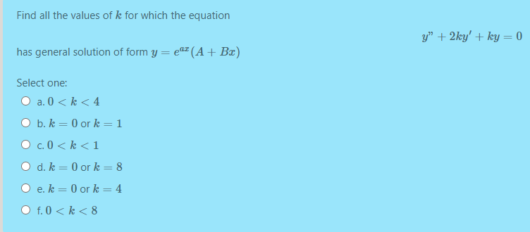 Find all the values of k for which the equation
y" + 2ky' + ky = 0
has general solution of form y = e (A+ B¤)
Select one:
a. 0 < k < 4
O b. k = 0 or k = 1
O c. 0 < k < 1
O d. k = 0 or k = 8
O e. k = 0 or k = 4
f. 0 < k < 8
