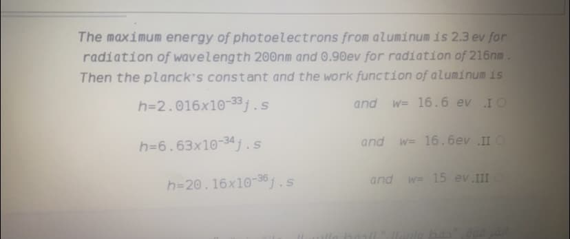 The maximum energy of photoelectrons from aluminum is 2.3 ev for
radiation of wavelength 200nm and 0.90ev for radiation of 216nm.
Then the planck's const ant and the work function of aluminum iss
h=2.016x10-33j.s
and
W= 16.6 ev IO
h=6.63x10-34j.s
and
w= 16.6ev II O
and
w= 15 ev IIIO
h=20.16x10-36.s
