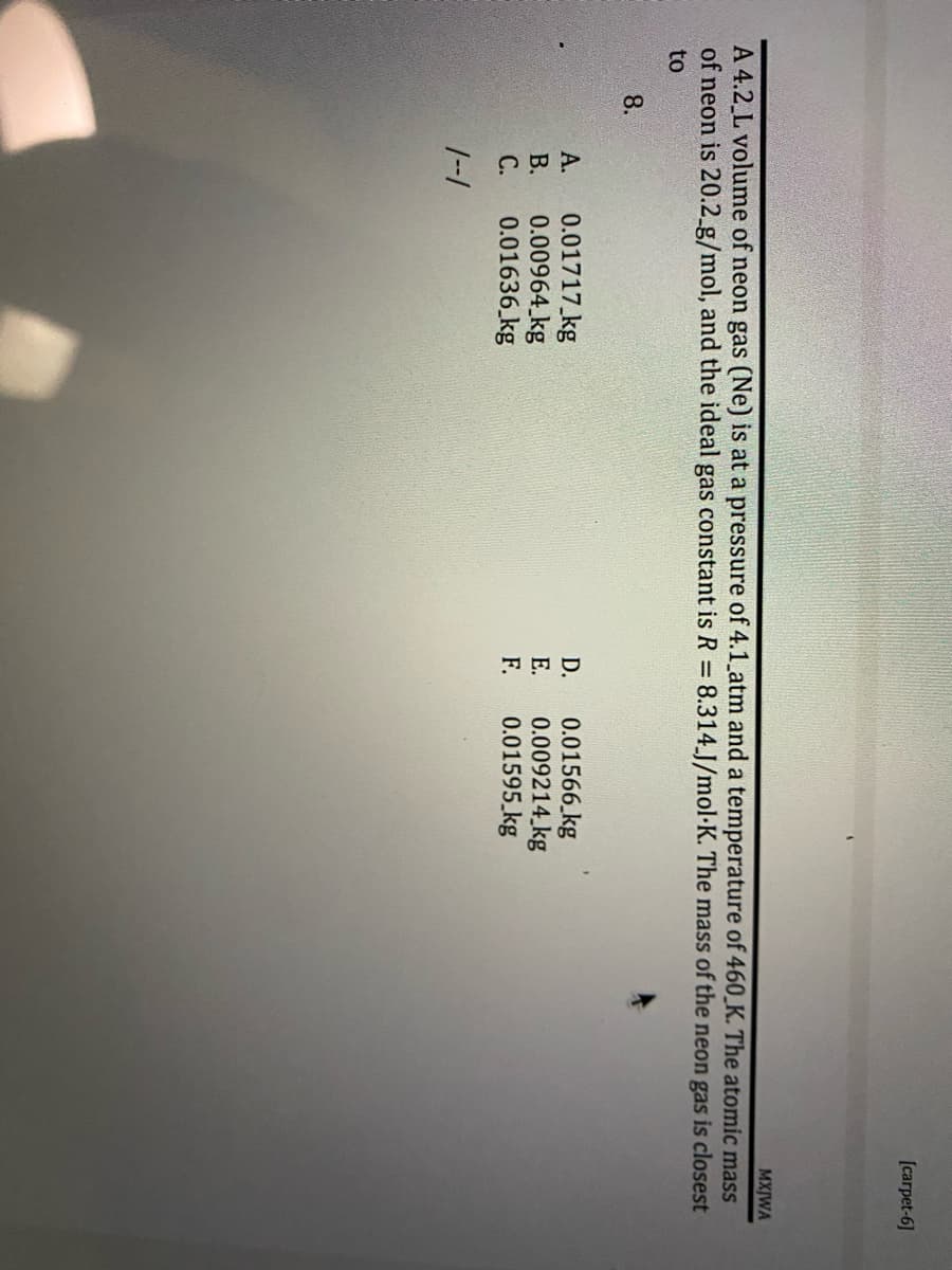 [carpet-6]
MXJWA
A 4.2 L volume of neon gas (Ne) is at a pressure of 4.1_atm and a temperature of 460 K. The atomic mass
of neon is 20.2_g/mol, and the ideal gas constant is R = 8.314.J/mol K. The mass of the neon gas is closest
to
8.
A.
0.01717 kg
D.
0.01566 kg
B.
0.00964 kg
E. 0.009214 kg
C.
0.01636 kg
F. 0.01595 kg
1--1