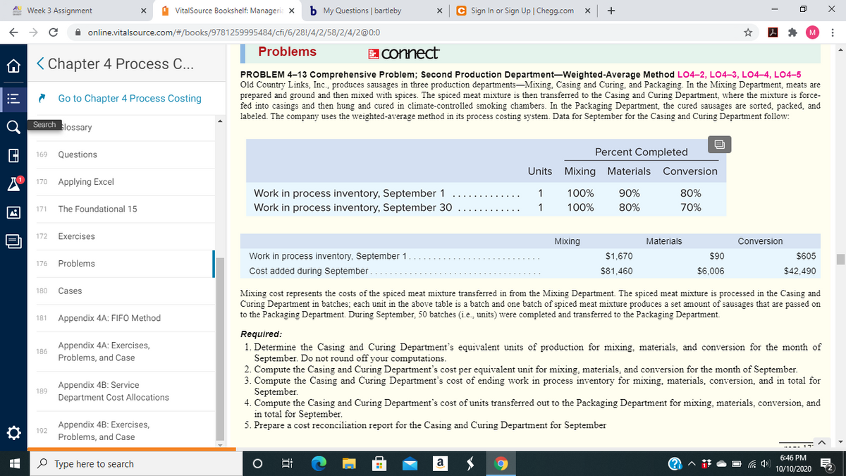 A Week 3 Assignment
1 VitalSource Bookshelf: Manageria X
b My Questions | bartleby
C Sign In or Sign Up | Chegg.com x
A online.vitalsource.com/#/books/9781259995484/cfi/6/28!/4/2/58/2/4/2@0:0
Problems
EConnect
A < Chapter 4 Process C...
PROBLEM 4–13 Comprehensive Problem; Second Production Department-Weighted-Average Method LO4–2, LO4-3, LO4–4, LO4-5
Old Country Links, Inc., produces sausages in three production departments-Mixing, Casing and Curing, and Packaging. In the Mixing Department, meats are
prepared and ground and then mixed with spices. The spiced meat mixture is then transferred to the Casing and Curing Department, where the mixture is force-
fed into casings and then hung and cured in climate-controlled smoking chambers. In the Packaging Department, the cured sausages are sorted, packed, and
labeled. The company uses the weighted-average method in its process costing system. Data for September for the Casing and Curing Department follow:
Go to Chapter 4 Process Costing
Search lossary
Questions
Percent Completed
169
Units Mixing Materials Conversion
170
Applying Excel
Work in process inventory, September 1
Work in process inventory, September 30
1
100%
90%
80%
171
The Foundational 15
1
100%
80%
70%
172
Exercises
Mixing
Materials
Conversion
Work in process inventory, September 1
$1,670
$90
$605
176
Problems
Cost added during September.
$81,460
$6,006
$42,490
180
Cases
Mixing cost represents the costs of the spiced meat mixture transferred in from the Mixing Department. The spiced meat mixture is processed in the Casing and
Curing Department in batches; each unit in the above table is a batch and one batch of spiced meat mixture produces a set amount of sausages that are passed on
to the Packaging Department. During September, 50 batches (i.e., units) were completed and transferred to the Packaging Department.
181
Appendix 4A: FIFO Method
Required:
1. Determine the Casing and Curing Department's equivalent units of production for mixing, materials, and conversion for the month of
September. Do not round off your computations.
2. Compute the Casing and Curing Department's cost per equivalent unit for mixing, materials, and conversion for the month of September.
3. Compute the Casing and Curing Department's cost of ending work in process inventory for mixing, materials, conversion, and in total for
September.
4. Compute the Casing and Curing Department's cost of units transferred out to the Packaging Department for mixing, materials, conversion, and
in total for September.
5. Prepare a cost reconciliation report for the Casing and Curing Department for September
Appendix 4A: Exercises,
Problems, and Case
186
Appendix 4B: Service
189
Department Cost Allocations
Appendix 4B: Exercises,
Problems, and Case
192
---- 17
6:46 PM
P Type here to search
10/10/2020
近
!
