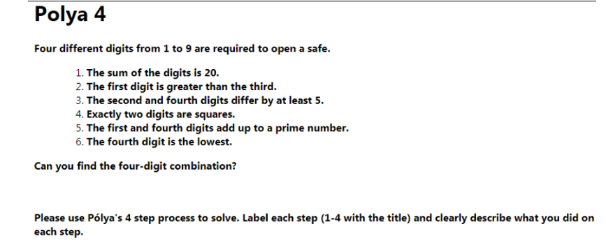 Polya 4
Four different digits from 1 to 9 are required to open a safe.
1. The sum of the digits is 20.
2. The first digit is greater than the third.
3. The second and fourth digits differ by at least 5.
4. Exactly two digits are squares.
5. The first and fourth digits add up to a prime number.
6. The fourth digit is the lowest.
Can you find the four-digit combination?
Please use Pólya's 4 step process to solve. Label each step (1-4 with the title) and clearly describe what you did on
each step.
