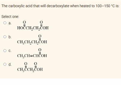 The carboxylic acid that will decarboxylate when heated to 100-150 °C is:
Select one:
O a.
HOẾCH,CH, OH
O b.
CH,CH₂CH₂COOH
CH₂CH=CHCOH
0
0
CH, CH₂COH
O C.
O d.