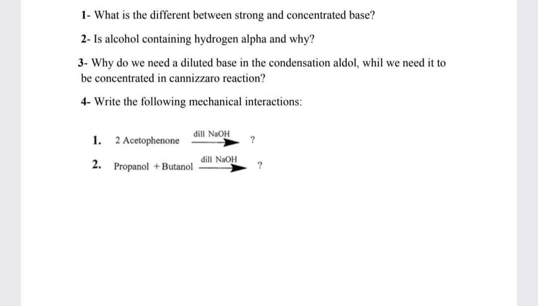 1- What is the different between strong and concentrated base?
2- Is alcohol containing hydrogen alpha and why?
3- Why do we need a diluted base in the condensation aldol, whil we need it to
be concentrated in cannizzaro reaction?
4- Write the following mechanical interactions:
dill NaOH
1.
2 Acetophenone
?
dill NaOH
2. Propanol +Butanol
?
