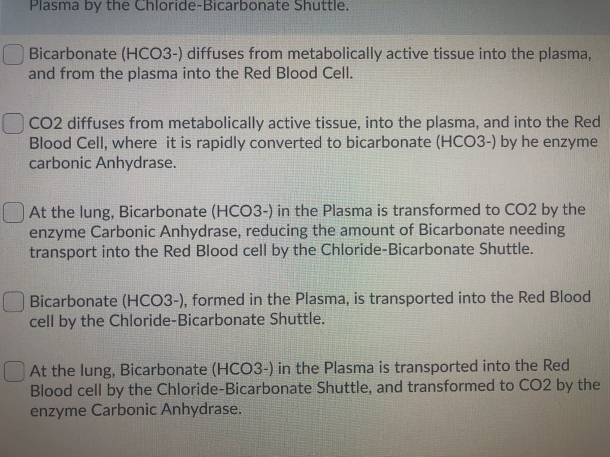 Plasma by the Chloride-Bicarbonate Shuttle.
Bicarbonate (HCO3-) diffuses from metabolically active tissue into the plasma,
and from the plasma into the Red Blood Cell.
CO2 diffuses from metabolically active tissue, into the plasma, and into the Red
Blood Cell, where it is rapidly converted to bicarbonate (HCO3-) by he enzyme
carbonic Anhydrase.
At the lung, Bicarbonate (HCO3-) in the Plasma is transformed to CO2 by the
enzyme Carbonic Anhydrase, reducing the amount of Bicarbonate needing
transport into the Red Blood cell by the Chloride-Bicarbonate Shuttle.
Bicarbonate (HCO3-), formed in the Plasma, is transported into the Red Blood
cell by the Chloride-Bicarbonate Shuttle.
At the lung, Bicarbonate (HCO3-) in the Plasma is transported into the Red
Blood cell by the Chloride-Bicarbonate Shuttle, and transformed to CO2 by the
enzyme Carbonic Anhydrase.
