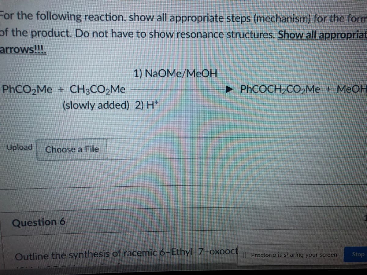 For the following reaction, show all appropriate steps (mechanism) for the form
of the product. Do not have to show resonance structures. Show all appropriat
arrows!!!.
1) NaOMe/MEOH
PHCO2M + CH3CO2ME
PhCOCH2CO2Me + MEOH
(slowly added) 2) H*
Upload
Choose a File
Question 6
Outline the synthesis of racemic 6-Ethyl-7-oxooct
II Proctorio is sharing your screen.
Stop
