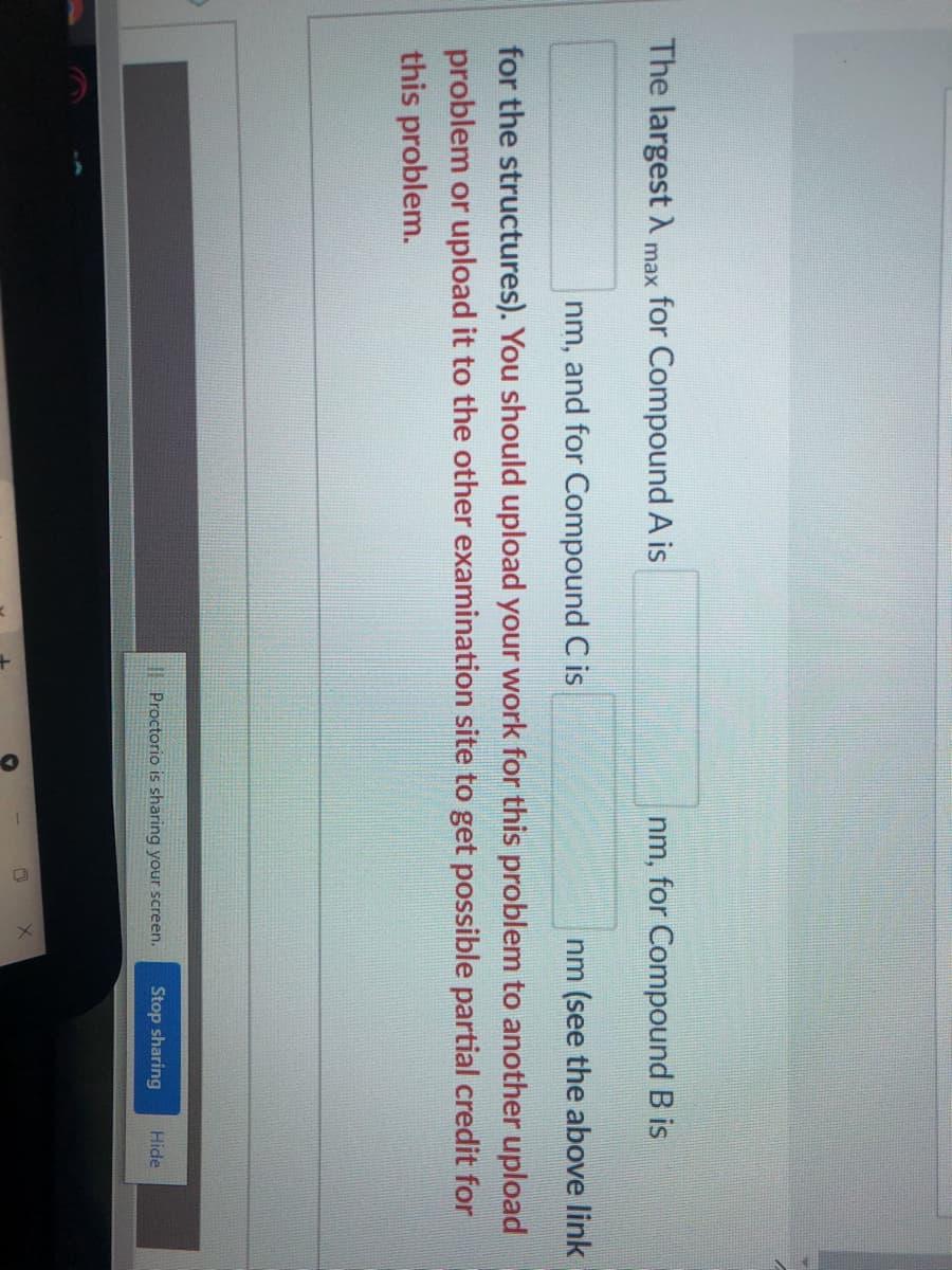 The largest A
for Compound A is
nm, for Compound B is
max
nm, and for Compound C is
nm (see the above link
for the structures). You should upload your work for this problem to another upload
problem or upload it to the other examination site to get possible partial credit for
this problem.
| Proctorio is sharing your screen.
Stop sharing
Hide
