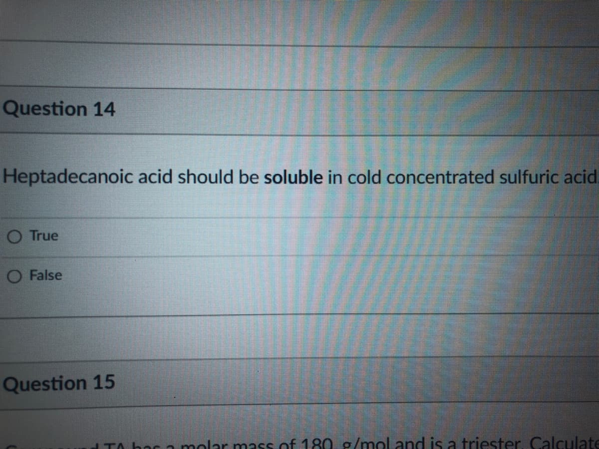 Question 14
Heptadecanoic acid should be soluble in cold concentrated sulfuric acid.
O True
O False
Question 15
TA bac a molar mass of 180. g/moland is a triester. Calculate
