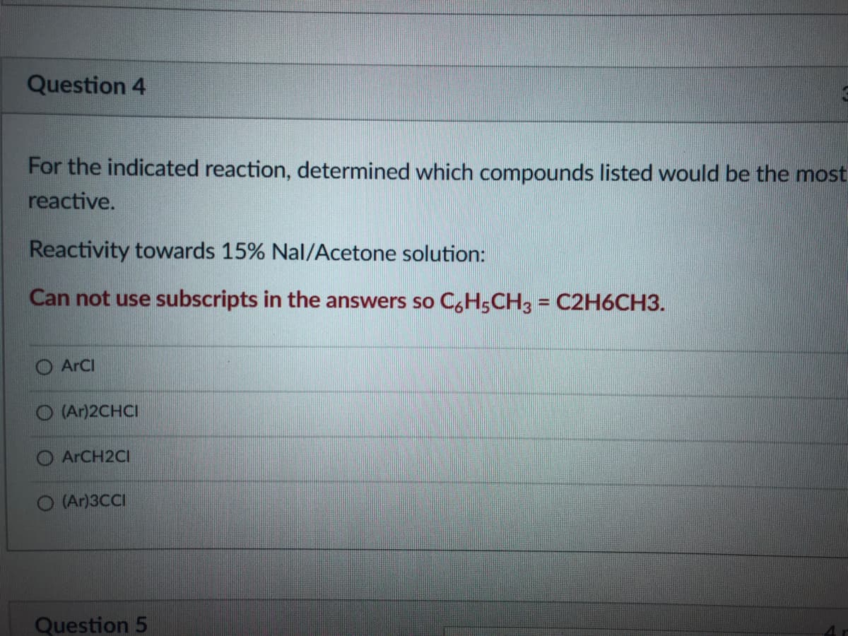Question 4
For the indicated reaction, determined which compounds listed would be the most
reactive.
Reactivity towards 15% Nal/Acetone solution:
Can not use subscripts in the answers so C,H5CH3 = C2H6CH3.
%3D
O ArCI
O (Ar)2CHCI
ARCH2CI
(Ar)3CCI
Question 5
