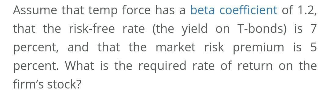 Assume that temp force has a beta coefficient of 1.2,
that the risk-free rate (the yield on T-bonds) is 7
percent, and that the market risk premium is 5
percent. What is the required rate of return on the
firm's stock?
