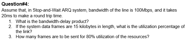 Question#4:
Assume that, in Stop-and-Wait ARQ system, bandwidth of the line is 10OMbps, and it takes
20ms to make a round trip time.
1. What is the bandwidth-delay product?
2. If the system data frames are 15 kilobytes in length, what is the utilization percentage of
the link?
3. How many frames are to be sent for 80% utilization of the resources?
