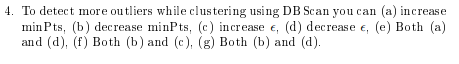 4. To detect more outliers while clustering using DB Scan you can (a) increase
min Pts, (b) decrease minPts, (c) increase e, (d) decrease e, (e) Both (a)
and (d), (f) Both (b) and (c), (g) Both (b) and (d).
