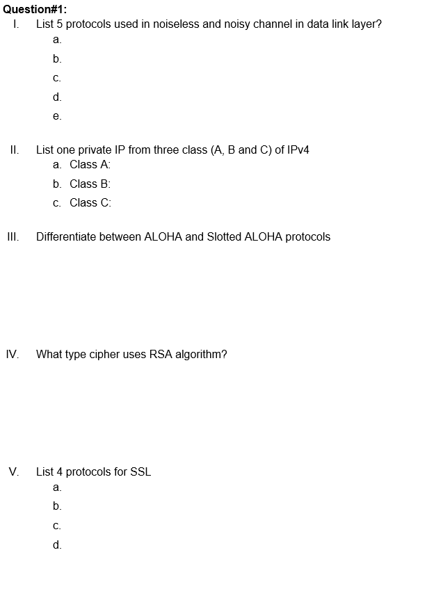 Question#1:
I. List 5 protocols used in noiseless and noisy channel in data link layer?
а.
b.
С.
d.
е.
I.
List one private IP from three class (A, B and C) of IPV4
a. Class A:
b. Class B:
c. Class C:
II.
Differentiate between ALOHA and Slotted ALOHA protocols
IV.
What type cipher uses RSA algorithm?
V.
List 4 protocols for SSL
а.
b.
C.
d.
