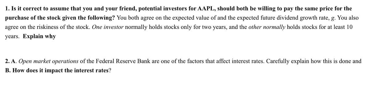 1. Is it correct to assume that you and your friend, potential investors for AAPL, should both be willing to pay the same price for the
purchase of the stock given the following? You both agree on the expected value of and the expected future dividend growth rate, g. You also
agree on the riskiness of the stock. One investor normally holds stocks only for two years, and the other normally holds stocks for at least 10
years. Explain why
2. A. Open market operations of the Federal Reserve Bank are one of the factors that affect interest rates. Carefully explain how this is done and
B. How does it impact the interest rates?