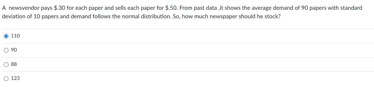 A newsvendor pays $.30 for each paper and sells each paper for $.50. From past data, it shows the average demand of 90 papers with standard
deviation of 10 papers and demand follows the normal distribution. So, how much newspaper should he stock?
O 110
90
88
123