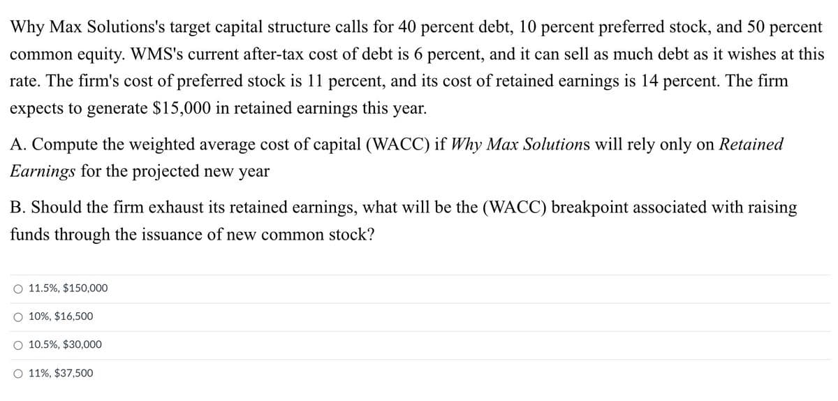 Why Max Solutions's target capital structure calls for 40 percent debt, 10 percent preferred stock, and 50 percent
common equity. WMS's current after-tax cost of debt is 6 percent, and it can sell as much debt as it wishes at this
rate. The firm's cost of preferred stock is 11 percent, and its cost of retained earnings is 14 percent. The firm
expects to generate $15,000 in retained earnings this year.
A. Compute the weighted average cost of capital (WACC) if Why Max Solutions will rely only on Retained
Earnings for the projected new year
B. Should the firm exhaust its retained earnings, what will be the (WACC) breakpoint associated with raising
funds through the issuance of new common stock?
O 11.5%, $150,000
O 10%, $16,500
10.5%, $30,000
O 11%, $37,500