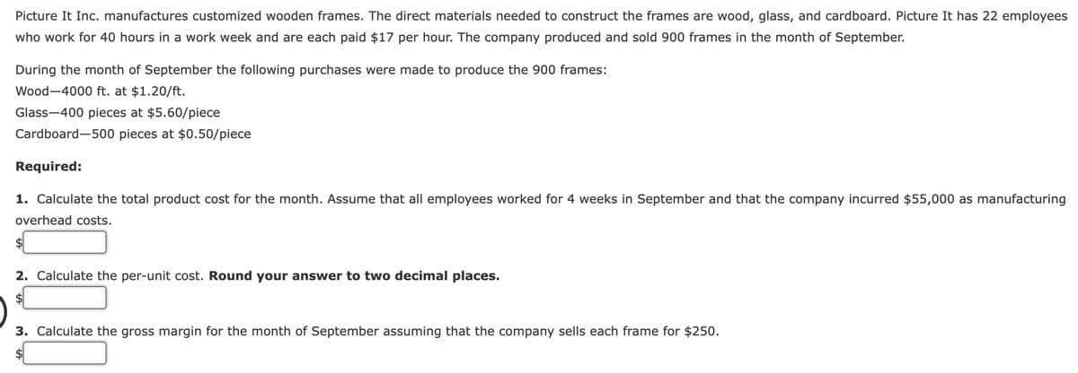 Picture It Inc. manufactures customized wooden frames. The direct materials needed to construct the frames are wood, glass, and cardboard. Picture It has 22 employees
who work for 40 hours in a work week and are each paid $17 per hour. The company produced and sold 900 frames in the month of September.
During the month of September the following purchases were made to produce the 900 frames:
Wood-4000 ft. at $1.20/ft.
Glass-400 pieces at $5.60/piece
Cardboard-500 pieces at $0.50/piece
Required:
1. Calculate the total product cost for the month. Assume that all employees worked for 4 weeks in September and that the company incurred $55,000 as manufacturing
overhead costs.
2. Calculate the per-unit cost. Round your answer to two decimal places.
3. Calculate the gross margin for the month of September assuming that the company sells each frame for $250.