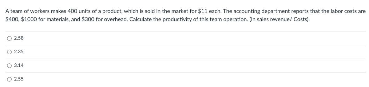 A team of workers makes 400 units of a product, which is sold in the market for $11 each. The accounting department reports that the labor costs are
$400, $1000 for materials, and $300 for overhead. Calculate the productivity of this team operation. (In sales revenue/ Costs).
2.58
2.35
3.14
2.55