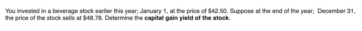 You invested in a beverage stock earlier this year; January 1, at the price of $42.50. Suppose at the end of the year; December 31,
the price of the stock sells at $48.78. Determine the capital gain yield of the stock.