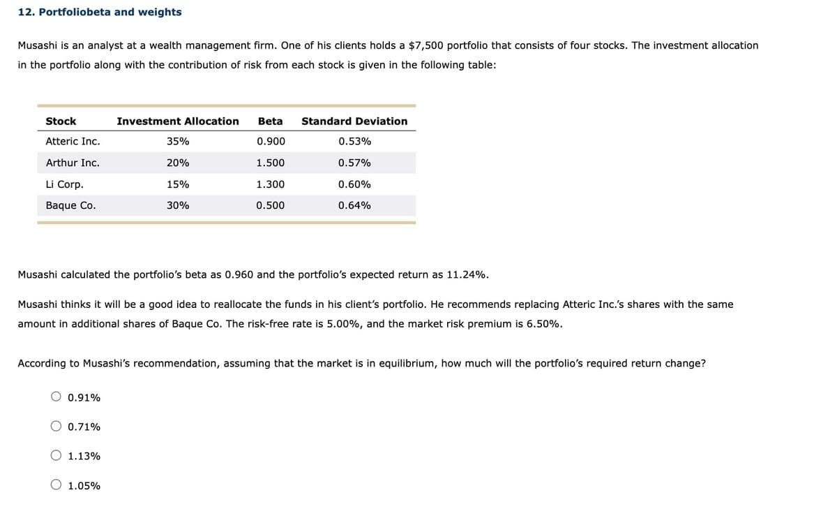 12. Portfoliobeta and weights
Musashi is an analyst at a wealth management firm. One of his clients holds a $7,500 portfolio that consists of four stocks. The investment allocation
in the portfolio along with the contribution of risk from each stock is given in the following table:
Stock
Atteric Inc.
Arthur Inc.
Li Corp.
Baque Co.
0.91%
Investment Allocation Beta
0.900
O 0.71%
35%
1.13%
20%
15%
30%
Musashi calculated the portfolio's beta as 0.960 and the portfolio's expected return as 11.24%.
1.05%
1.500
1.300
0.500
Musashi thinks it will be a good idea to reallocate the funds in his client's portfolio. He recommends replacing Atteric Inc.'s shares with the same
amount in additional shares of Baque Co. The risk-free rate is 5.00%, and the market risk premium is 6.50%.
Standard Deviation
According to Musashi's recommendation, assuming that the market is in equilibrium, how much will the portfolio's required return change?
0.53%
0.57%
0.60%
0.64%