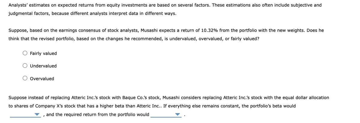 Analysts' estimates on expected returns from equity investments are based on several factors. These estimations also often include subjective and
judgmental factors, because different analysts interpret data in different ways.
Suppose, based on the earnings consensus of stock analysts, Musashi expects a return of 10.32% from the portfolio with the new weights. Does he
think that the revised portfolio, based on the changes he recommended, is undervalued, overvalued, or fairly valued?
Fairly valued
Undervalued
Overvalued
Suppose instead of replacing Atteric Inc.'s stock with Baque Co.'s stock, Musashi considers replacing Atteric Inc.'s stock with the equal dollar allocation
to shares of Company X's stock that has a higher beta than Atteric Inc.. If everything else remains constant, the portfolio's beta would
and the required return from the portfolio would