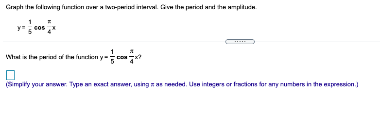 Graph the following function over a two-period interval. Give the period and the amplitude.
1
y=- cos
X-
What is the period of the function y= cos 7x?
(Simplify your answer. Type an exact answer, using a as needed. Use integers or fractions for any numbers in the expression.)
