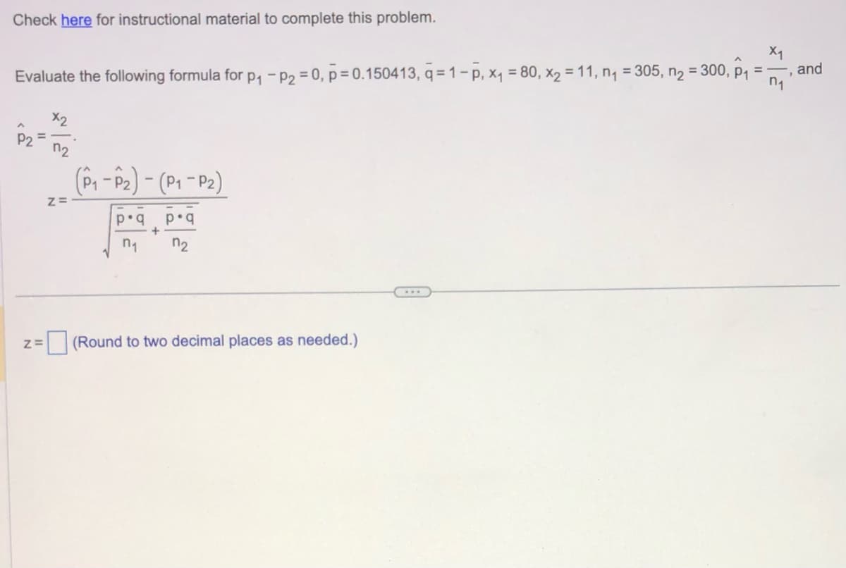 Check here for instructional material to complete this problem.
X1
n₁
Evaluate the following formula for p₁ - P₂ = 0, p=0.150413, q=1-p, x₁ = 80, x₂ = 11, n₁ = 305, n₂ = 300, p₁
Z=
7₂
Z=
(P₁-P₂)-(P₁-P₂)
p•q
n₁
+
p.q
n₂
(Round to two decimal places as needed.)
...
and