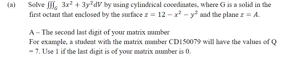 Solve ff. 3x2 + 3y²dV by using cylindrical coordinates, where G is a solid in the
first octant that enclosed by the surface z = 12 – x2 – y? and the plane z = A.
(a)
A - The second last digit of your matrix number
For example, a student with the matrix number CD150079 will have the values of Q
= 7. Use 1 if the last digit is of your matrix number is 0.
