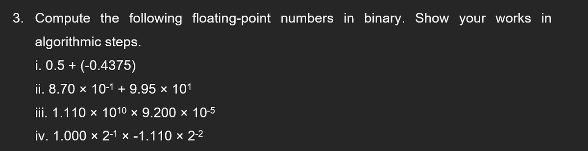 3. Compute the following floating-point numbers in binary. Show your works in
algorithmic steps.
i. 0.5 + (-0.4375)
ii. 8.70 x 10-1 + 9.95 × 101
ii. 1.110 x 1010 x 9.200 х 10-5
iv. 1.000 x 2-1 х -1.110 x 2-2
